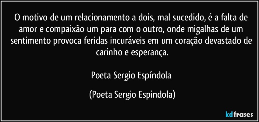 O motivo de um relacionamento a dois, mal sucedido, é a falta de amor e compaixão um para com o outro, onde migalhas de um sentimento provoca feridas incuráveis em um coração devastado de carinho e esperança.

Poeta Sergio Espíndola (Poeta Sergio Espindola)