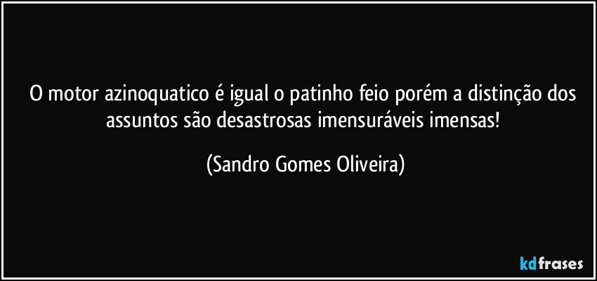 O motor azinoquatico é igual o patinho feio porém a distinção dos assuntos são desastrosas imensuráveis imensas! (Sandro Gomes Oliveira)