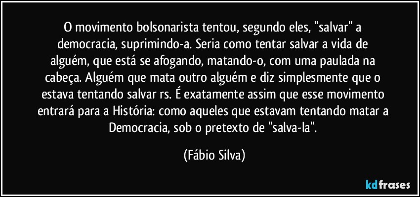 O movimento bolsonarista tentou, segundo eles, "salvar" a democracia, suprimindo-a. Seria como  tentar salvar a vida de alguém, que está se afogando, matando-o, com uma paulada na cabeça. Alguém que mata outro alguém e diz simplesmente que o estava tentando salvar rs. É exatamente assim que esse movimento entrará para a História: como aqueles que estavam tentando matar a Democracia, sob o pretexto de "salva-la". (Fábio Silva)