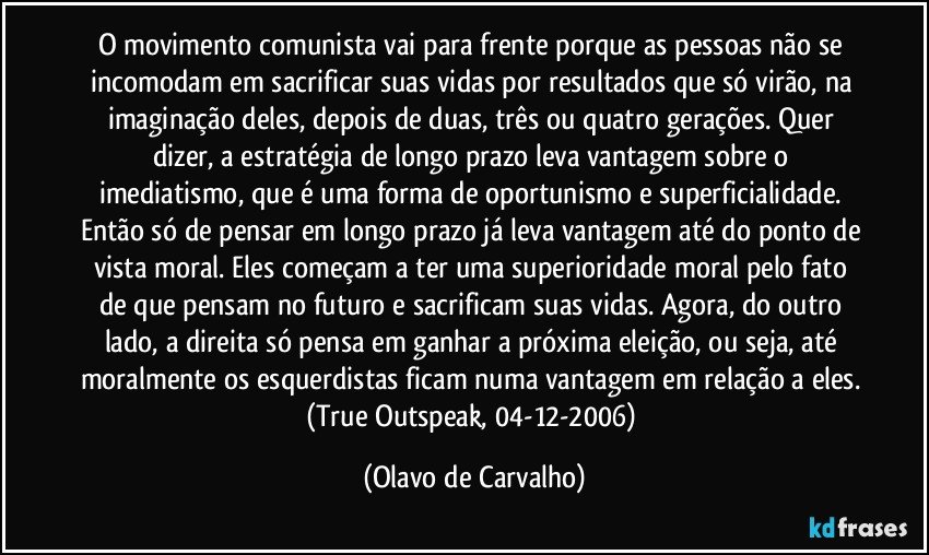 O movimento comunista vai para frente porque as pessoas não se incomodam em sacrificar suas vidas por resultados que só virão, na imaginação deles, depois de duas, três ou quatro gerações. Quer dizer, a estratégia de longo prazo leva vantagem sobre o imediatismo, que é uma forma de oportunismo e superficialidade. Então só de pensar em longo prazo já leva vantagem até do ponto de vista moral. Eles começam a ter uma superioridade moral pelo fato de que pensam no futuro e sacrificam suas vidas. Agora, do outro lado, a direita só pensa em ganhar a próxima eleição, ou seja, até moralmente os esquerdistas ficam numa vantagem em relação a eles. (True Outspeak, 04-12-2006) (Olavo de Carvalho)