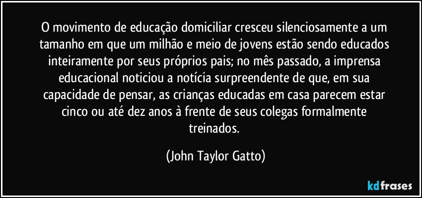 O movimento de educação domiciliar cresceu silenciosamente a um tamanho em que um milhão e meio de jovens estão sendo educados inteiramente por seus próprios pais; no mês passado, a imprensa educacional noticiou a notícia surpreendente de que, em sua capacidade de pensar, as crianças educadas em casa parecem estar cinco ou até dez anos à frente de seus colegas formalmente treinados. (John Taylor Gatto)