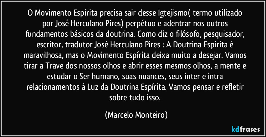 O Movimento Espírita precisa sair desse Igtejismo( termo utilizado por José Herculano Pires) perpétuo e adentrar nos outros fundamentos básicos da doutrina. Como diz o filósofo, pesquisador, escritor, tradutor José Herculano Pires : A Doutrina Espírita é maravilhosa, mas o Movimento Espírita deixa muito a desejar. Vamos tirar a Trave dos nossos olhos e abrir esses mesmos olhos, a mente e estudar o Ser humano, suas nuances, seus inter e intra relacionamentos à Luz da Doutrina Espírita. Vamos pensar e refletir sobre tudo isso. (Marcelo Monteiro)