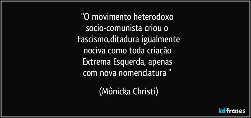"O movimento heterodoxo 
socio-comunista criou o 
Fascismo,ditadura igualmente
nociva como toda criação 
Extrema Esquerda, apenas 
com nova nomenclatura " (Mônicka Christi)