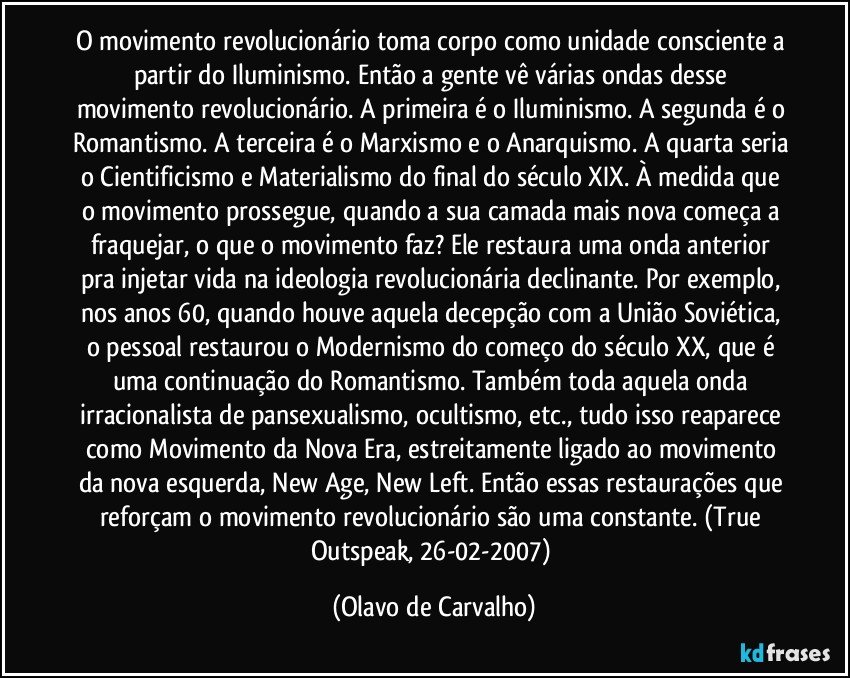 O movimento revolucionário toma corpo como unidade consciente a partir do Iluminismo. Então a gente vê várias ondas desse movimento revolucionário. A primeira é o Iluminismo. A segunda é o Romantismo. A terceira é o Marxismo e o Anarquismo. A quarta seria o Cientificismo e Materialismo do final do século XIX. À medida que o movimento prossegue, quando a sua camada mais nova começa a fraquejar, o que o movimento faz? Ele restaura uma onda anterior pra injetar vida na ideologia revolucionária declinante. Por exemplo, nos anos 60, quando houve aquela decepção com a União Soviética, o pessoal restaurou o Modernismo do começo do século XX, que é uma continuação do Romantismo. Também toda aquela onda irracionalista de pansexualismo, ocultismo, etc., tudo isso reaparece como Movimento da Nova Era, estreitamente ligado ao movimento da nova esquerda, New Age, New Left. Então essas restaurações que reforçam o movimento revolucionário são uma constante. (True Outspeak, 26-02-2007) (Olavo de Carvalho)