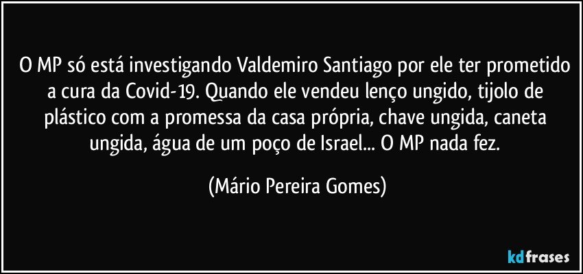 O MP só está investigando Valdemiro Santiago por ele ter prometido a cura da Covid-19. Quando ele vendeu lenço ungido, tijolo de plástico com a promessa da casa própria, chave ungida, caneta ungida, água de um poço de Israel... O MP nada fez. (Mário Pereira Gomes)