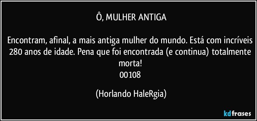 Ô, MULHER ANTIGA

Encontram, afinal, a mais antiga mulher do mundo. Está com incríveis 280 anos de idade. Pena que foi encontrada (e continua) totalmente morta! 
00108 (Horlando HaleRgia)