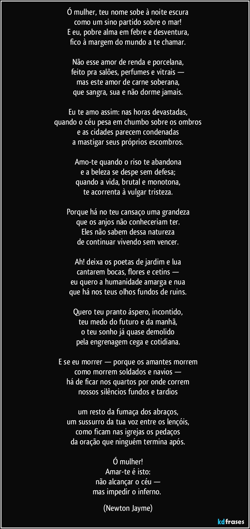 Ó mulher, teu nome sobe à noite escura
como um sino partido sobre o mar!
E eu, pobre alma em febre e desventura,
fico à margem do mundo a te chamar.

Não esse amor de renda e porcelana,
feito pra salões, perfumes e vitrais —
mas este amor de carne soberana,
que sangra, sua e não dorme jamais.

Eu te amo assim: nas horas devastadas,
quando o céu pesa em chumbo sobre os ombros
e as cidades parecem condenadas
a mastigar seus próprios escombros.

Amo-te quando o riso te abandona
e a beleza se despe sem defesa;
quando a vida, brutal e monotona,
te acorrenta à vulgar tristeza.

Porque há no teu cansaço uma grandeza
que os anjos não conheceriam ter.
Eles não sabem dessa natureza
de continuar vivendo sem vencer.

Ah! deixa os poetas de jardim e lua
cantarem bocas, flores e cetins —
eu quero a humanidade amarga e nua
que há nos teus olhos fundos de ruins.

Quero teu pranto áspero, incontido,
teu medo do futuro e da manhã,
o teu sonho já quase demolido
pela engrenagem cega e cotidiana.

E se eu morrer — porque os amantes morrem
como morrem soldados e navios —
há de ficar nos quartos por onde correm
nossos silêncios fundos e tardios

um resto da fumaça dos abraços,
um sussurro da tua voz entre os lençóis,
como ficam nas igrejas os pedaços
da oração que ninguém termina após.

Ó mulher!
Amar-te é isto:
não alcançar o céu —
mas impedir o inferno. (Newton Jayme)