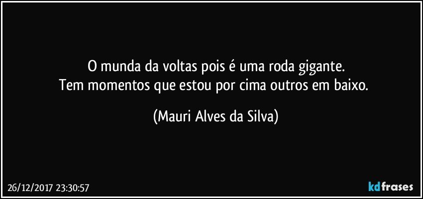 O munda da voltas pois é uma roda gigante.
Tem momentos que estou por cima outros em baixo. (Mauri Alves da Silva)