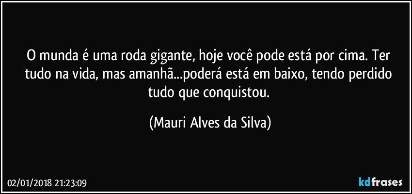 O munda é uma roda gigante, hoje você pode está por cima. Ter tudo na vida, mas amanhã...poderá está em baixo, tendo perdido tudo que conquistou. (Mauri Alves da Silva)