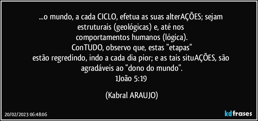 ...o mundo, a cada CICLO, efetua as suas alterAÇÕES; sejam estruturais (geológicas) e, até nos 
comportamentos humanos (lógica).
ConTUDO, observo que, estas "etapas"
estão regredindo, indo a cada dia pior; e as tais situAÇÕES, são agradáveis ao "dono do mundo".
1João 5:19 (KABRAL ARAUJO)