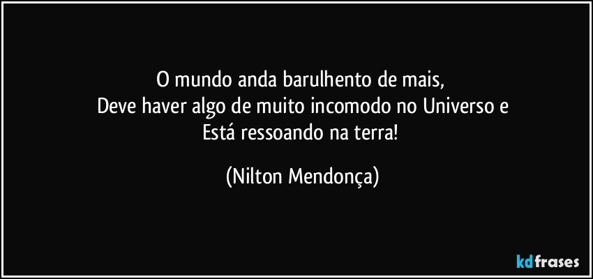 O mundo anda barulhento de mais, 
Deve haver algo de muito incomodo no Universo e
Está ressoando na terra! (Nilton Mendonça)