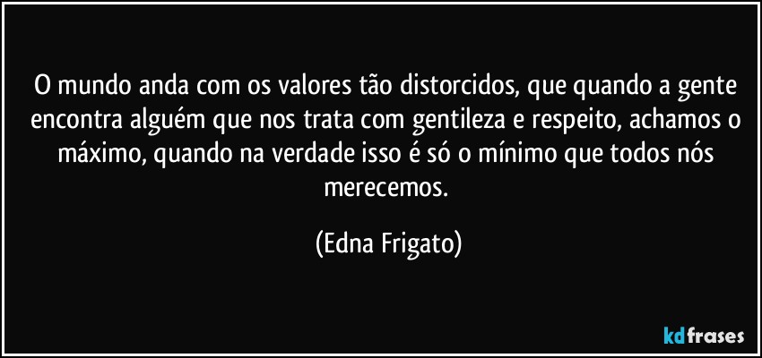 O mundo anda com os valores tão distorcidos, que quando a gente encontra alguém que nos trata com gentileza e respeito, achamos o máximo, quando na verdade isso é só o mínimo que todos nós merecemos. (Edna Frigato)