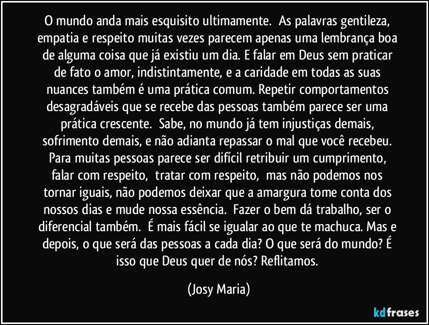 O mundo anda mais esquisito ultimamente.  As palavras gentileza, empatia e respeito muitas vezes parecem apenas uma lembrança boa de alguma coisa que já existiu um dia. E falar em Deus sem praticar de fato o amor, indistintamente, e a caridade em todas as suas nuances também é uma prática comum. Repetir comportamentos desagradáveis que se recebe das pessoas também parece ser uma prática crescente.  Sabe, no mundo já tem injustiças demais, sofrimento demais, e não adianta repassar o mal que você recebeu. Para muitas pessoas parece ser difícil retribuir um cumprimento, falar com respeito,  tratar com respeito,  mas não podemos nos tornar iguais, não podemos deixar que a amargura tome conta dos nossos dias e mude nossa essência.  Fazer o bem dá trabalho, ser o diferencial também.  É mais fácil se igualar ao que te machuca. Mas e depois, o que será das pessoas a cada dia? O que será do mundo? É isso que Deus quer de nós? Reflitamos. (Josy Maria)