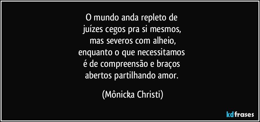 O mundo anda repleto de 
juízes cegos pra si mesmos,
mas severos com alheio,
enquanto o que necessitamos 
é de compreensão e braços 
abertos partilhando amor. (Mônicka Christi)