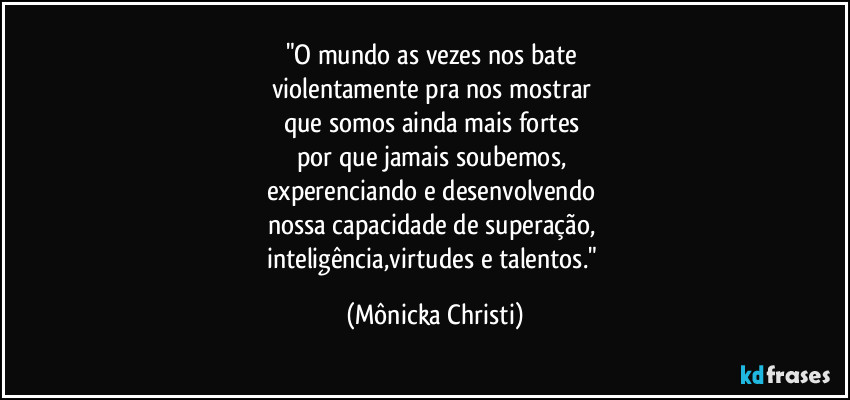 "O mundo as vezes nos bate
violentamente pra nos mostrar
que somos ainda mais fortes
por que jamais soubemos,
experenciando e desenvolvendo
nossa capacidade de superação,
inteligência,virtudes e talentos." (Mônicka Christi)