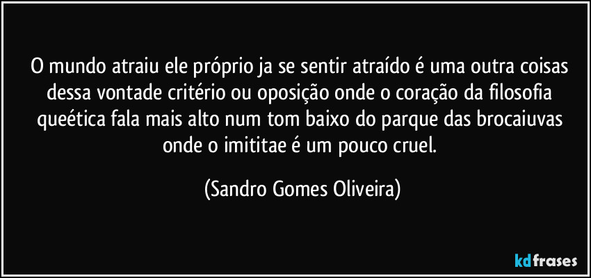 O mundo atraiu ele próprio ja se sentir atraído é uma outra coisas dessa vontade critério ou oposição onde o coração da filosofia queética fala mais alto num tom baixo do parque das brocaiuvas onde o imititae é um pouco cruel. (Sandro Gomes Oliveira)