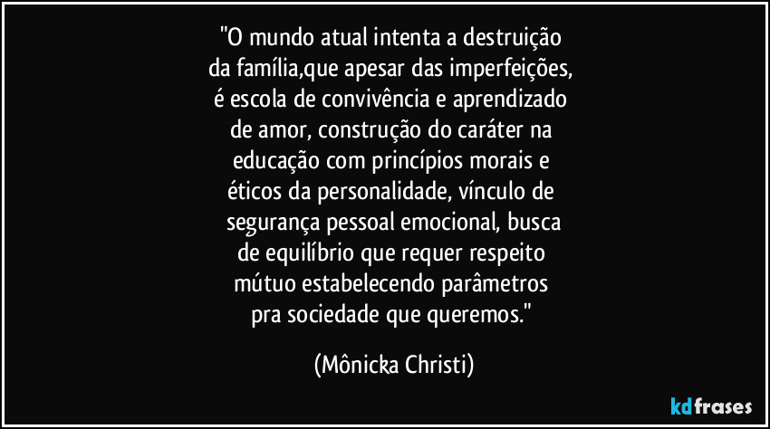 "O mundo atual intenta a destruição 
da família,que apesar das imperfeições, 
é escola de convivência e aprendizado 
de amor, construção do caráter na 
educação com princípios morais e 
éticos da personalidade, vínculo de 
segurança pessoal emocional, busca
de equilíbrio que requer respeito 
mútuo estabelecendo parâmetros 
pra sociedade que queremos." (Mônicka Christi)