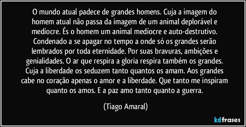 O mundo atual padece de grandes homens. Cuja a imagem do homem atual não passa da imagem de um animal deplorável e medíocre. És o homem um animal medíocre e auto-destrutivo. Condenado a se apagar no tempo a onde só os grandes serão lembrados por toda eternidade. Por suas bravuras, ambições e genialidades. O ar que respira a gloria respira também os grandes. Cuja a liberdade os seduzem tanto quantos os amam. Aos grandes cabe no coração apenas o amor e a liberdade. Que tanto me inspiram quanto os amos. E a paz amo tanto quanto a guerra. (Tiago Amaral)