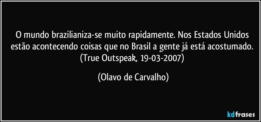 O mundo brazilianiza-se muito rapidamente. Nos Estados Unidos estão acontecendo coisas que no Brasil a gente já está acostumado. (True Outspeak, 19-03-2007) (Olavo de Carvalho)