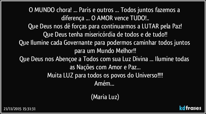 O MUNDO chora! ... Paris e outros ... Todos juntos fazemos a diferença ... O AMOR vence TUDO!..
Que Deus nos dê forças para continuarmos a LUTAR pela Paz!
Que Deus tenha misericórdia de todos e de tudo!!
Que Ilumine cada Governante para podermos caminhar todos juntos para um Mundo Melhor!!
Que Deus nos Abençoe a Todos com sua Luz Divina ... Ilumine todas as Nações com Amor e Paz...
Muita LUZ  para todos os povos do Universo!!!
Amém... (Maria Luz)