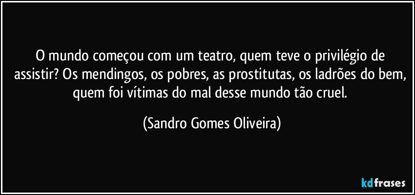 O mundo começou com um teatro, quem teve o privilégio de assistir? Os mendingos, os pobres, as prostitutas, os ladrões do bem, quem foi vítimas do mal desse mundo tão cruel. (Sandro Gomes Oliveira)