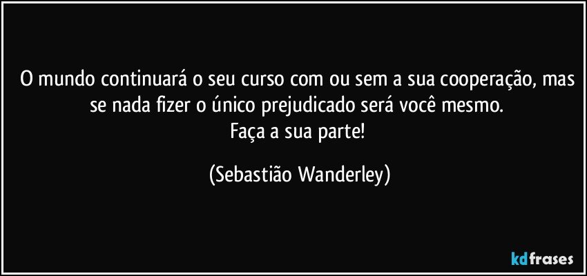 O mundo continuará o seu curso com ou sem a sua cooperação, mas se nada fizer o único prejudicado será você mesmo. 
Faça a sua parte! (Sebastião Wanderley)