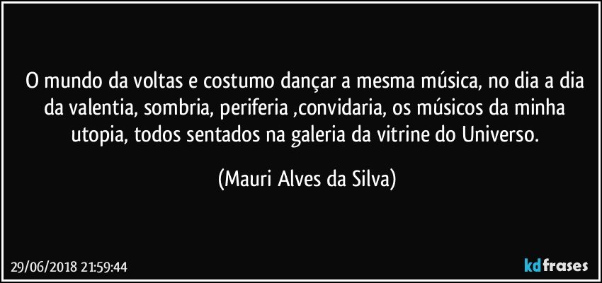 O mundo da voltas e costumo dançar a mesma música, no dia a dia da valentia, sombria, periferia ,convidaria, os músicos da minha utopia, todos sentados na galeria da vitrine do Universo. (Mauri Alves da Silva)