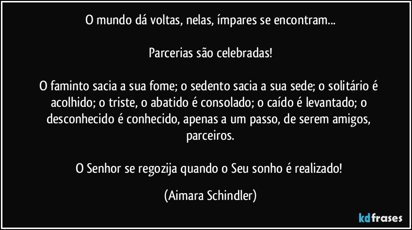 O mundo dá voltas, nelas, ímpares se encontram...

Parcerias são celebradas!

O faminto sacia a sua fome; o sedento sacia a sua sede; o solitário é acolhido; o triste, o abatido é consolado; o caído é levantado; o desconhecido é conhecido, apenas a um passo, de serem amigos, parceiros.

O Senhor se regozija  quando o Seu sonho  é realizado! (Aimara Schindler)