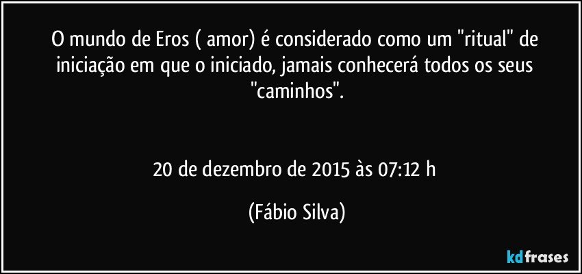 O mundo de Eros ( amor) é considerado como um "ritual" de iniciação em que o iniciado, jamais conhecerá todos os seus "caminhos".


20 de dezembro de 2015 às 07:12 h (Fábio Silva)