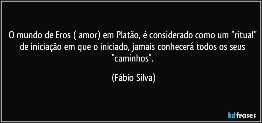 O mundo de Eros ( amor) em Platão, é considerado como um "ritual" de iniciação  em que o iniciado, jamais conhecerá todos os seus "caminhos". (Fábio Silva)