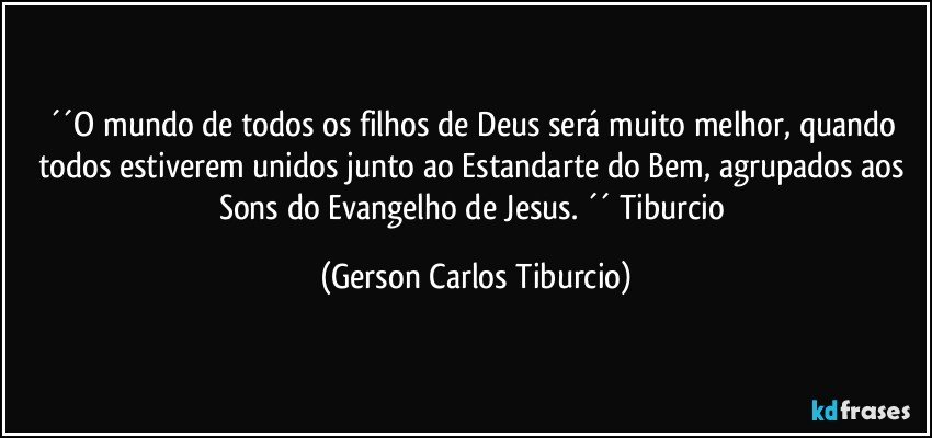 ´´O mundo de todos os filhos de Deus será muito melhor, quando todos estiverem unidos junto ao Estandarte do Bem, agrupados aos Sons do Evangelho de Jesus. ´´ Tiburcio (Gerson Carlos Tiburcio)