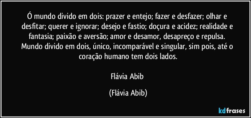 Ó mundo divido em dois: prazer e entejo; fazer e desfazer; olhar e desfitar; querer e ignorar; desejo e fastio; doçura e acidez; realidade e fantasia; paixão e aversão; amor e desamor, desapreço e repulsa. Mundo divido em dois, único, incomparável e singular, sim pois, até o coração humano tem dois lados.

Flávia Abib (Flávia Abib)