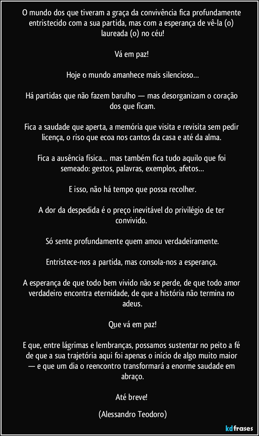 O mundo dos que tiveram a graça da convivência fica profundamente entristecido com a sua partida, mas com a esperança de vê-la (o) laureada (o) no céu!
Vá em paz!
Hoje o mundo amanhece mais silencioso…
Há partidas que não fazem barulho — mas desorganizam o coração dos que ficam.
Fica a saudade que aperta, a memória que visita e revisita sem pedir licença, o riso que ecoa nos cantos da casa e até da alma.
Fica a ausência física… mas também fica tudo aquilo que foi semeado: gestos, palavras, exemplos, afetos…
E isso, não há tempo que possa recolher.
A dor da despedida é o preço inevitável do privilégio de ter convivido.
Só sente profundamente quem amou verdadeiramente.
Entristece-nos a partida, mas consola-nos a esperança.
A esperança de que todo bem vivido não se perde, de que todo amor verdadeiro encontra eternidade, de que a história não termina no adeus.
Que vá em paz!
E que, entre lágrimas e lembranças, possamos sustentar no peito a fé de que a sua trajetória aqui foi apenas o início de algo muito maior — e que um dia o reencontro transformará a enorme saudade em abraço.
Até breve! (Alessandro Teodoro)