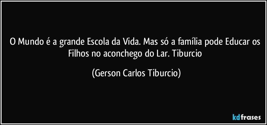 O Mundo é a grande Escola da Vida. Mas só a família pode Educar os Filhos no aconchego do Lar. Tiburcio (Gerson Carlos Tiburcio)