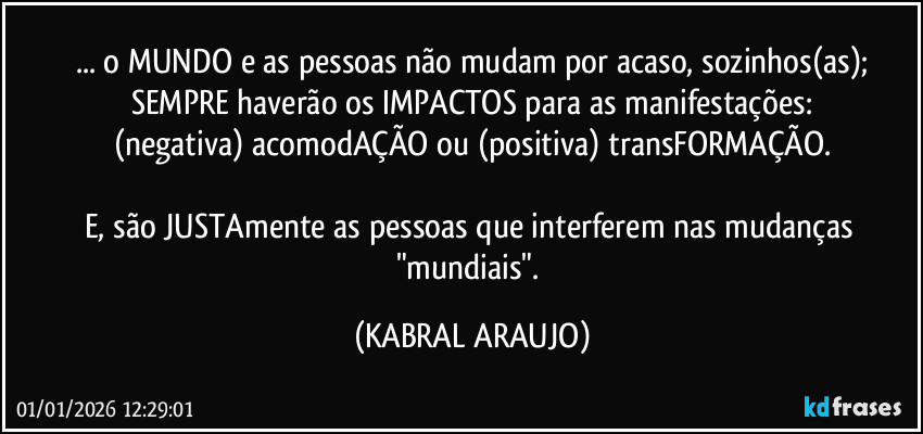 ... o MUNDO e as pessoas não mudam por acaso, sozinhos(as);
SEMPRE haverão os IMPACTOS para as manifestações:
(negativa) acomodAÇÃO ou (positiva) transFORMAÇÃO.

E, são JUSTAmente as pessoas que interferem nas mudanças "mundiais". (KABRAL ARAUJO)
