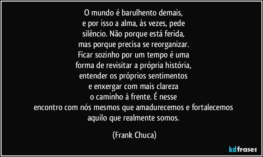 O mundo é barulhento demais, 
e por isso a alma, às vezes, pede 
silêncio. Não porque está ferida, 
mas porque precisa se reorganizar. 
Ficar sozinho por um tempo é uma 
forma de revisitar a própria história, 
entender os próprios sentimentos 
e enxergar com mais clareza 
o caminho à frente. É nesse 
encontro com nós mesmos que amadurecemos e fortalecemos 
aquilo que realmente somos. (Frank Chuca)