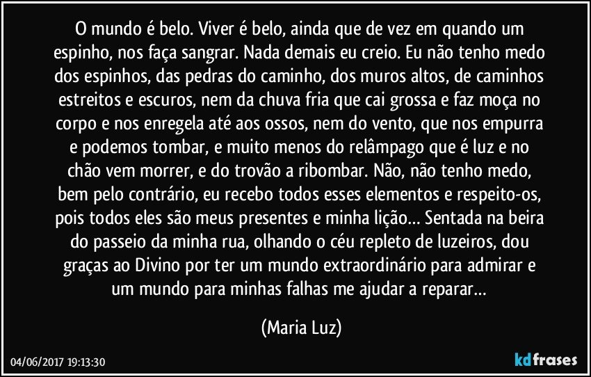 O mundo é belo. Viver é belo, ainda que de vez em quando um espinho, nos faça sangrar. Nada demais eu creio. Eu não tenho medo dos espinhos, das pedras do caminho, dos muros altos, de caminhos estreitos e escuros, nem da chuva fria que cai grossa e faz moça no corpo e nos enregela até aos ossos, nem do vento, que nos empurra e podemos tombar, e muito menos do relâmpago que é luz e no chão vem morrer, e do trovão a ribombar. Não, não tenho medo, bem pelo contrário, eu recebo todos esses elementos e respeito-os, pois todos eles são meus presentes e minha lição… Sentada na beira do passeio da minha rua, olhando o céu repleto de luzeiros, dou graças ao Divino por ter um mundo extraordinário para admirar e um mundo para minhas falhas me ajudar a reparar… (Maria Luz)