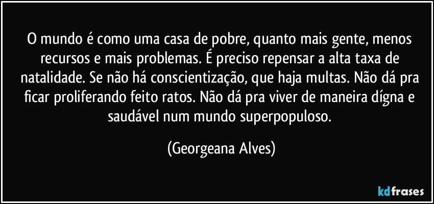 O mundo é como uma casa de pobre, quanto mais gente, menos recursos e mais problemas. É preciso repensar a alta taxa de natalidade. Se não há conscientização, que haja multas. Não dá pra ficar proliferando feito ratos. Não dá pra viver de maneira dígna e saudável num mundo superpopuloso. (Georgeana Alves)