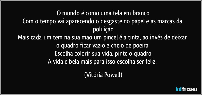 O mundo é como uma tela em branco
Com o tempo vai aparecendo o desgaste no papel e as marcas da poluição
Mais cada um tem na sua mão um pincel é a tinta, ao invés de deixar o quadro ficar vazio e cheio de poeira 
Escolha colorir sua vida, pinte o quadro
A vida é bela mais para isso escolha ser feliz. (Vitória Powell)