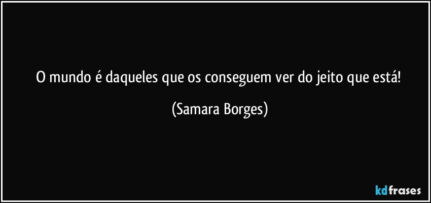 o mundo é daqueles que os conseguem  ver do jeito que está! (Samara Borges)