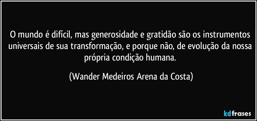 O mundo é difícil, mas generosidade e gratidão são os instrumentos universais de sua transformação, e porque não, de evolução da nossa própria condição humana. (Wander Medeiros Arena da Costa)