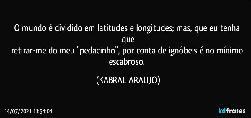 O mundo é dividido em latitudes e longitudes; mas, que eu tenha que
retirar-me do meu "pedacinho", por conta de ignóbeis é  no mínimo escabroso. (KABRAL ARAUJO)