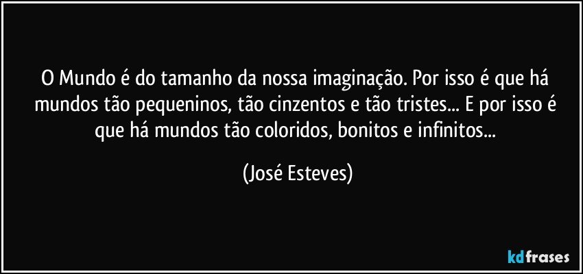 O Mundo é do tamanho da nossa imaginação. Por isso é que há mundos tão pequeninos, tão cinzentos e tão tristes... E por isso é que há mundos tão coloridos, bonitos e infinitos... (José Esteves)