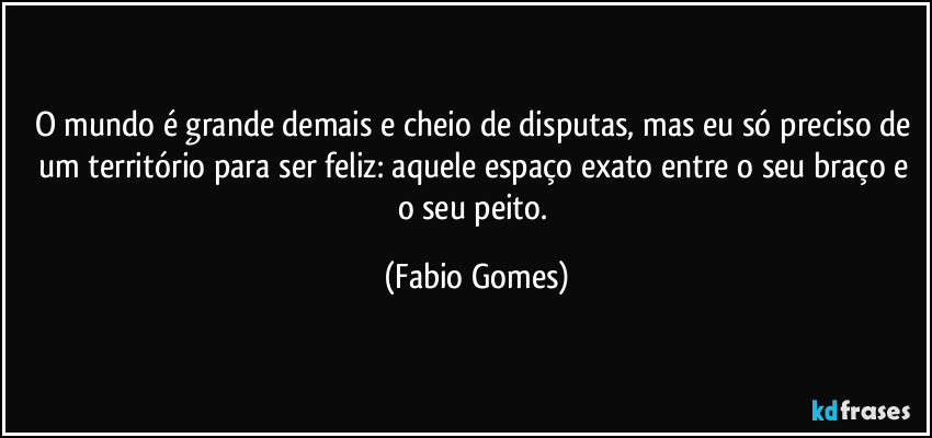 O mundo é grande demais e cheio de disputas, mas eu só preciso de um território para ser feliz: aquele espaço exato entre o seu braço e o seu peito. (Fabio Gomes)