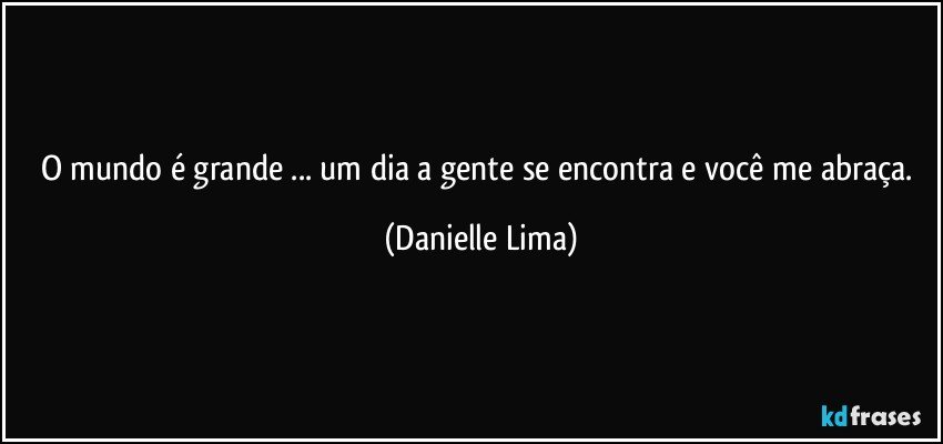 O mundo é grande ... um dia a gente se encontra e você me abraça. (Danielle Lima)
