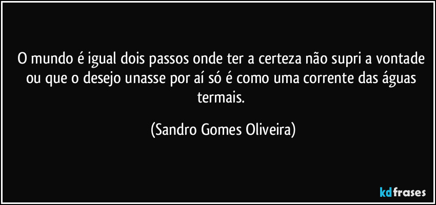 O mundo é igual dois passos onde ter a certeza não supri a vontade ou que o desejo unasse por aí só é como uma corrente das águas termais. (Sandro Gomes Oliveira)