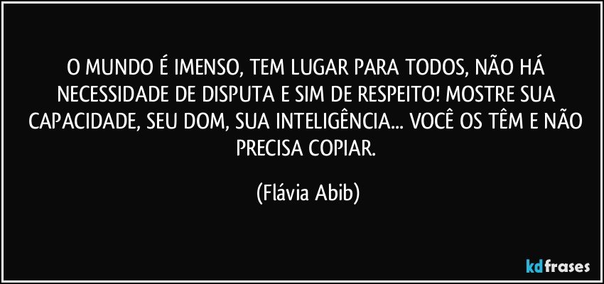 O MUNDO É IMENSO, TEM LUGAR PARA TODOS, NÃO HÁ NECESSIDADE DE DISPUTA E SIM DE RESPEITO! MOSTRE SUA CAPACIDADE, SEU DOM, SUA INTELIGÊNCIA... VOCÊ OS TÊM E NÃO PRECISA COPIAR. (Flávia Abib)