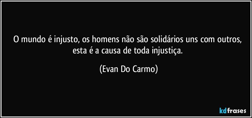 O mundo é injusto, os homens não são solidários uns com outros, esta é a causa de toda injustiça. (Evan Do Carmo)