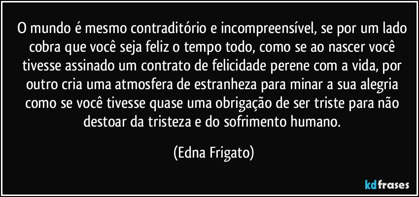 O mundo é mesmo contraditório e incompreensível, se por um lado cobra que você seja feliz o tempo todo, como se ao nascer você tivesse assinado um contrato de felicidade perene com a vida, por outro cria uma atmosfera de estranheza para minar a sua alegria como se você tivesse quase uma obrigação de ser triste para não destoar da tristeza e do sofrimento humano. (Edna Frigato)