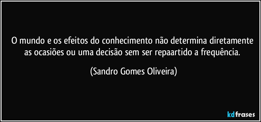O mundo e os efeitos do conhecimento não determina diretamente as ocasiões ou uma decisão sem ser repaartido a frequência. (Sandro Gomes Oliveira)